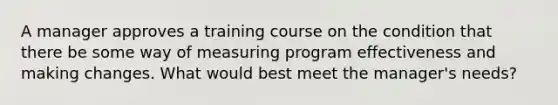 A manager approves a training course on the condition that there be some way of measuring program effectiveness and making changes. What would best meet the manager's needs?