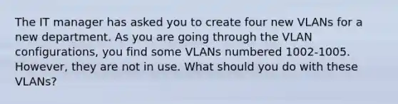 The IT manager has asked you to create four new VLANs for a new department. As you are going through the VLAN configurations, you find some VLANs numbered 1002-1005. However, they are not in use. What should you do with these VLANs?