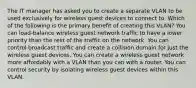 The IT manager has asked you to create a separate VLAN to be used exclusively for wireless guest devices to connect to. Which of the following is the primary benefit of creating this VLAN? You can load-balance wireless guest network traffic to have a lower priority than the rest of the traffic on the network. You can control broadcast traffic and create a collision domain for just the wireless guest devices. You can create a wireless guest network more affordably with a VLAN than you can with a router. You can control security by isolating wireless guest devices within this VLAN.