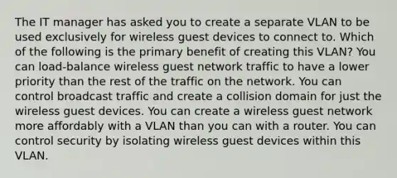 The IT manager has asked you to create a separate VLAN to be used exclusively for wireless guest devices to connect to. Which of the following is the primary benefit of creating this VLAN? You can load-balance wireless guest network traffic to have a lower priority than the rest of the traffic on the network. You can control broadcast traffic and create a collision domain for just the wireless guest devices. You can create a wireless guest network more affordably with a VLAN than you can with a router. You can control security by isolating wireless guest devices within this VLAN.