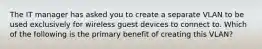 The IT manager has asked you to create a separate VLAN to be used exclusively for wireless guest devices to connect to. Which of the following is the primary benefit of creating this VLAN?