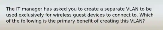 The IT manager has asked you to create a separate VLAN to be used exclusively for wireless guest devices to connect to. Which of the following is the primary benefit of creating this VLAN?