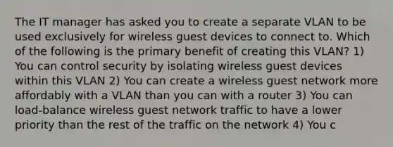 The IT manager has asked you to create a separate VLAN to be used exclusively for wireless guest devices to connect to. Which of the following is the primary benefit of creating this VLAN? 1) You can control security by isolating wireless guest devices within this VLAN 2) You can create a wireless guest network more affordably with a VLAN than you can with a router 3) You can load-balance wireless guest network traffic to have a lower priority than the rest of the traffic on the network 4) You c