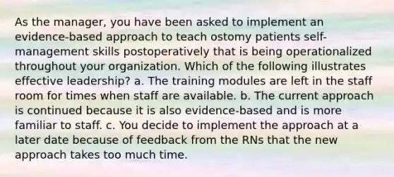 As the manager, you have been asked to implement an evidence-based approach to teach ostomy patients self-management skills postoperatively that is being operationalized throughout your organization. Which of the following illustrates effective leadership? a. The training modules are left in the staff room for times when staff are available. b. The current approach is continued because it is also evidence-based and is more familiar to staff. c. You decide to implement the approach at a later date because of feedback from the RNs that the new approach takes too much time.