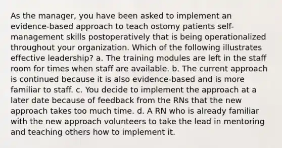 As the manager, you have been asked to implement an evidence-based approach to teach ostomy patients self-management skills postoperatively that is being operationalized throughout your organization. Which of the following illustrates effective leadership? a. The training modules are left in the staff room for times when staff are available. b. The current approach is continued because it is also evidence-based and is more familiar to staff. c. You decide to implement the approach at a later date because of feedback from the RNs that the new approach takes too much time. d. A RN who is already familiar with the new approach volunteers to take the lead in mentoring and teaching others how to implement it.