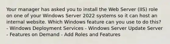 Your manager has asked you to install the Web Server (IIS) role on one of your Windows Server 2022 systems so it can host an internal website. Which Windows feature can you use to do this? - Windows Deployment Services - Windows Server Update Server - Features on Demand - Add Roles and Features