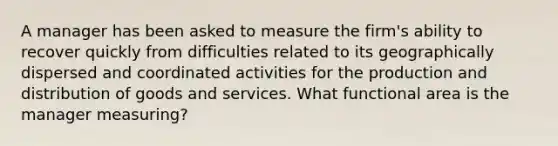 A manager has been asked to measure the firm's ability to recover quickly from difficulties related to its geographically dispersed and coordinated activities for the production and distribution of goods and services. What functional area is the manager measuring?