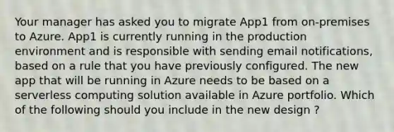 Your manager has asked you to migrate App1 from on-premises to Azure. App1 is currently running in the production environment and is responsible with sending email notifications, based on a rule that you have previously configured. The new app that will be running in Azure needs to be based on a serverless computing solution available in Azure portfolio. Which of the following should you include in the new design ? ​