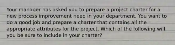 Your manager has asked you to prepare a project charter for a new process improvement need in your department. You want to do a good job and prepare a charter that contains all the appropriate attributes for the project. Which of the following will you be sure to include in your charter?