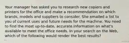 Your manager has asked you to research new copiers and printers for the office and make a recommendation on which brands, models and suppliers to consider. She emailed a list to you of current uses and future needs for the machine. You need to find the most up-to-date, accurate information on what's available to meet the office needs. In your search on the Web, which of the following would render the best results?