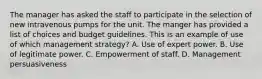 The manager has asked the staff to participate in the selection of new intravenous pumps for the unit. The manger has provided a list of choices and budget guidelines. This is an example of use of which management strategy? A. Use of expert power. B. Use of legitimate power. C. Empowerment of staff. D. Management persuasiveness