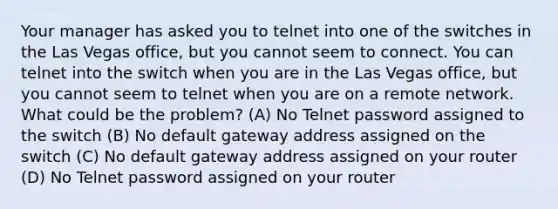 Your manager has asked you to telnet into one of the switches in the Las Vegas office, but you cannot seem to connect. You can telnet into the switch when you are in the Las Vegas office, but you cannot seem to telnet when you are on a remote network. What could be the problem? (A) No Telnet password assigned to the switch (B) No default gateway address assigned on the switch (C) No default gateway address assigned on your router (D) No Telnet password assigned on your router