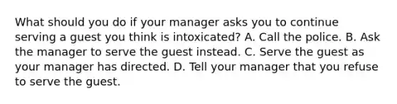 What should you do if your manager asks you to continue serving a guest you think is intoxicated? A. Call the police. B. Ask the manager to serve the guest instead. C. Serve the guest as your manager has directed. D. Tell your manager that you refuse to serve the guest.