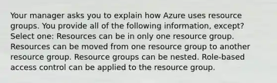 Your manager asks you to explain how Azure uses resource groups. You provide all of the following information, except? Select one: Resources can be in only one resource group. Resources can be moved from one resource group to another resource group. Resource groups can be nested. Role-based access control can be applied to the resource group.