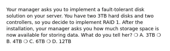 Your manager asks you to implement a fault-tolerant disk solution on your server. You have two 3TB hard disks and two controllers, so you decide to implement RAID 1. After the installation, your manager asks you how much storage space is now available for storing data. What do you tell her? ❍ A. 3TB ❍ B. 4TB ❍ C. 6TB ❍ D. 12TB