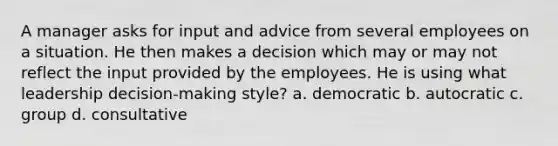 A manager asks for input and advice from several employees on a situation. He then makes a decision which may or may not reflect the input provided by the employees. He is using what leadership decision-making style? a. democratic b. autocratic c. group d. consultative