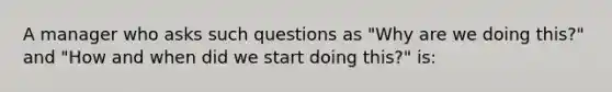 A manager who asks such questions as "Why are we doing this?" and "How and when did we start doing this?" is: