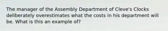 The manager of the Assembly Department of Cleve's Clocks deliberately overestimates what the costs in his department will be. What is this an example of?