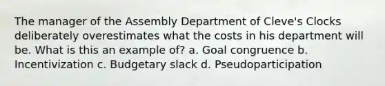 The manager of the Assembly Department of Cleve's Clocks deliberately overestimates what the costs in his department will be. What is this an example of? a. Goal congruence b. Incentivization c. Budgetary slack d. Pseudoparticipation