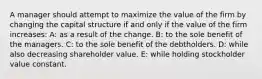 A manager should attempt to maximize the value of the firm by changing the capital structure if and only if the value of the firm increases: A: as a result of the change. B: to the sole benefit of the managers. C: to the sole benefit of the debtholders. D: while also decreasing shareholder value. E: while holding stockholder value constant.