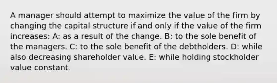 A manager should attempt to maximize the value of the firm by changing the capital structure if and only if the value of the firm increases: A: as a result of the change. B: to the sole benefit of the managers. C: to the sole benefit of the debtholders. D: while also decreasing shareholder value. E: while holding stockholder value constant.