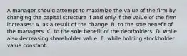 A manager should attempt to maximize the value of the firm by changing the capital structure if and only if the value of the firm increases: A. as a result of the change. B. to the sole benefit of the managers. C. to the sole benefit of the debtholders. D. while also decreasing shareholder value. E. while holding stockholder value constant.