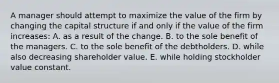 A manager should attempt to maximize the value of the firm by changing the capital structure if and only if the value of the firm increases: A. as a result of the change. B. to the sole benefit of the managers. C. to the sole benefit of the debtholders. D. while also decreasing shareholder value. E. while holding stockholder value constant.