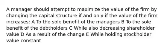 A manager should attempt to maximize the value of the firm by changing the capital structure if and only if the value of the firm increases: A To the sole benefit of the managers B To the sole benefit of the debtholders C While also decreasing shareholder value D As a result of the change E While holding stockholder value constant