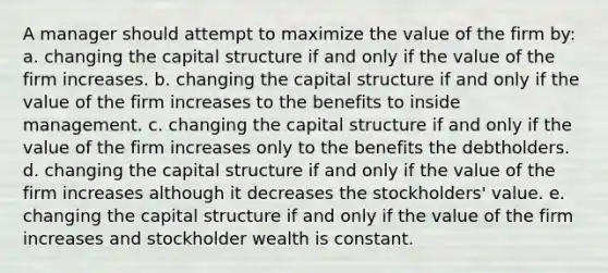 A manager should attempt to maximize the value of the firm by: a. changing the capital structure if and only if the value of the firm increases. b. changing the capital structure if and only if the value of the firm increases to the benefits to inside management. c. changing the capital structure if and only if the value of the firm increases only to the benefits the debtholders. d. changing the capital structure if and only if the value of the firm increases although it decreases the stockholders' value. e. changing the capital structure if and only if the value of the firm increases and stockholder wealth is constant.