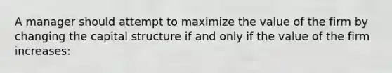 A manager should attempt to maximize the value of the firm by changing the capital structure if and only if the value of the firm increases: