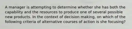 A manager is attempting to determine whether she has both the capability and the resources to produce one of several possible new products. In the context of decision making, on which of the following criteria of alternative courses of action is she focusing?