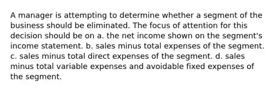 A manager is attempting to determine whether a segment of the business should be eliminated. The focus of attention for this decision should be on a. the net income shown on the segment's income statement. b. sales minus total expenses of the segment. c. sales minus total direct expenses of the segment. d. sales minus total variable expenses and avoidable fixed expenses of the segment.