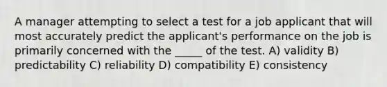 A manager attempting to select a test for a job applicant that will most accurately predict the applicant's performance on the job is primarily concerned with the _____ of the test. A) validity B) predictability C) reliability D) compatibility E) consistency