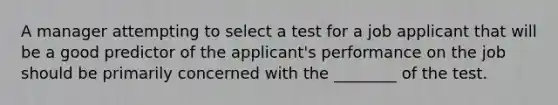 A manager attempting to select a test for a job applicant that will be a good predictor of the applicant's performance on the job should be primarily concerned with the ________ of the test.