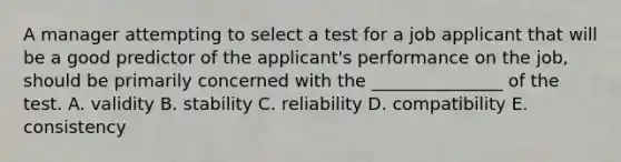 A manager attempting to select a test for a job applicant that will be a good predictor of the applicant's performance on the job, should be primarily concerned with the _______________ of the test. A. validity B. stability C. reliability D. compatibility E. consistency