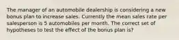 The manager of an automobile dealership is considering a new bonus plan to increase sales. Currently the mean sales rate per salesperson is 5 automobiles per month. The correct set of hypotheses to test the effect of the bonus plan is?