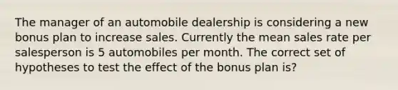 The manager of an automobile dealership is considering a new bonus plan to increase sales. Currently the mean sales rate per salesperson is 5 automobiles per month. The correct set of hypotheses to test the effect of the bonus plan is?