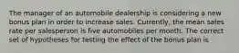 The manager of an automobile dealership is considering a new bonus plan in order to increase sales. Currently, the mean sales rate per salesperson is five automobiles per month. The correct set of hypotheses for testing the effect of the bonus plan is