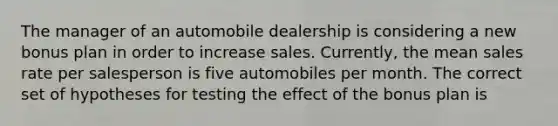 The manager of an automobile dealership is considering a new bonus plan in order to increase sales. Currently, the mean sales rate per salesperson is five automobiles per month. The correct set of hypotheses for testing the effect of the bonus plan is