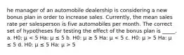 he manager of an automobile dealership is considering a new bonus plan in order to increase sales. Currently, the mean sales rate per salesperson is five automobiles per month. The correct set of hypotheses for testing the effect of the bonus plan is _____. a. H0: μ 5 Ha: μ ≤ 5 d. H0: μ ≤ 5 Ha: μ > 5