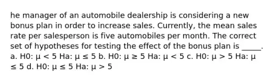 he manager of an automobile dealership is considering a new bonus plan in order to increase sales. Currently, the mean sales rate per salesperson is five automobiles per month. The correct set of hypotheses for testing the effect of the bonus plan is _____. a. H0: μ 5 Ha: μ ≤ 5 d. H0: μ ≤ 5 Ha: μ > 5