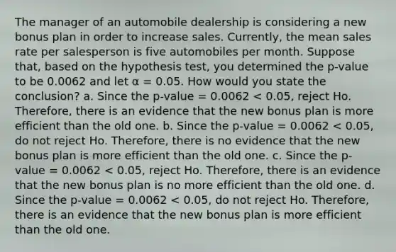 The manager of an automobile dealership is considering a new bonus plan in order to increase sales. Currently, the mean sales rate per salesperson is five automobiles per month. Suppose that, based on the hypothesis test, you determined the p-value to be 0.0062 and let α = 0.05. How would you state the conclusion? a. Since the p-value = 0.0062 < 0.05, reject Ho. Therefore, there is an evidence that the new bonus plan is more efficient than the old one. b. Since the p-value = 0.0062 < 0.05, do not reject Ho. Therefore, there is no evidence that the new bonus plan is more efficient than the old one. c. Since the p-value = 0.0062 < 0.05, reject Ho. Therefore, there is an evidence that the new bonus plan is no more efficient than the old one. d. Since the p-value = 0.0062 < 0.05, do not reject Ho. Therefore, there is an evidence that the new bonus plan is more efficient than the old one.