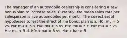 The manager of an automobile dealership is considering a new bonus plan to increase sales. Currently, the mean sales rate per salesperson is five automobiles per month. The correct set of hypotheses to test the effect of the bonus plan is a. H0: mu = 5 vs. Ha: mu > 5 b. H0: mu > 5 vs. Ha: mu = 5 c. H0: mu = 5 vs. Ha: mu 5