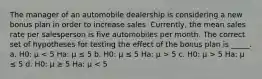 The manager of an automobile dealership is considering a new bonus plan in order to increase sales. Currently, the mean sales rate per salesperson is five automobiles per month. The correct set of hypotheses for testing the effect of the bonus plan is _____. a. H0: μ 5 c. H0: μ > 5 Ha: μ ≤ 5 d. H0: μ ≥ 5 Ha: μ < 5