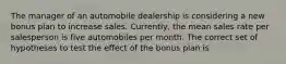 The manager of an automobile dealership is considering a new bonus plan to increase sales. Currently, the mean sales rate per salesperson is five automobiles per month. The correct set of hypotheses to test the effect of the bonus plan is