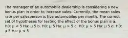 The manager of an automobile dealership is considering a new bonus plan in order to increase sales. Currently, the mean sales rate per salesperson is five automobiles per month. The correct set of hypotheses for testing the effect of the bonus plan is a. H0: μ 5 c. H0: μ > 5 Ha: μ 5 d. H0: μ 5 Ha: μ < 5