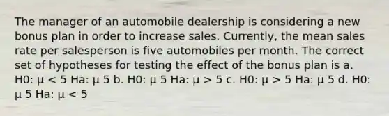 The manager of an automobile dealership is considering a new bonus plan in order to increase sales. Currently, the mean sales rate per salesperson is five automobiles per month. The correct set of hypotheses for testing the effect of the bonus plan is a. H0: μ 5 c. H0: μ > 5 Ha: μ 5 d. H0: μ 5 Ha: μ < 5