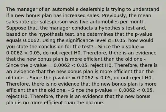 The manager of an automobile dealership is trying to understand if a new bonus plan has increased sales. Previously, the mean sales rate per salesperson was five automobiles per month. Suppose that, the manager conducts a hypothesis test and, based on the hypothesis test, she determines that the p-value equals 0.0062. Using the significance level α=0.05, how would you state the conclusion for the test? - Since the p-value = 0.0062 < 0.05, do not reject H0. Therefore, there is an evidence that the new bonus plan is more efficient than the old one - Since the p-value = 0.0062 < 0.05, reject H0. Therefore, there is an evidence that the new bonus plan is more efficient than the old one. - Since the p-value = 0.0062 < 0.05, do not reject H0. Therefore, there is no evidence that the new bonus plan is more efficient than the old one. - Since the p-value = 0.0062 < 0.05, reject H0. Therefore, there is an evidence that the new bonus plan is no more efficient than the old one.