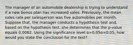 The manager of an automobile dealership is trying to understand if a new bonus plan has increased sales. Previously, the mean sales rate per salesperson was five automobiles per month. Suppose that, the manager conducts a hypothesis test and, based on the hypothesis test, she determines that the p-value equals 0.0062. Using the significance level α=0.05α=0.05, how would you state the conclusion for the test?