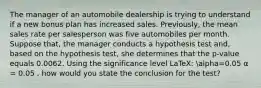 The manager of an automobile dealership is trying to understand if a new bonus plan has increased sales. Previously, the mean sales rate per salesperson was five automobiles per month. Suppose that, the manager conducts a hypothesis test and, based on the hypothesis test, she determines that the p-value equals 0.0062. Using the significance level LaTeX: alpha=0.05 α = 0.05 , how would you state the conclusion for the test?